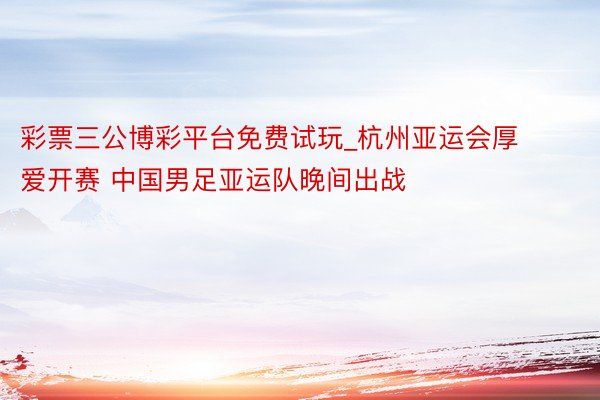 彩票三公博彩平台免费试玩_杭州亚运会厚爱开赛 中国男足亚运队晚间出战