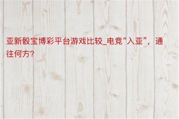 亚新骰宝博彩平台游戏比较_电竞“入亚”，通往何方？