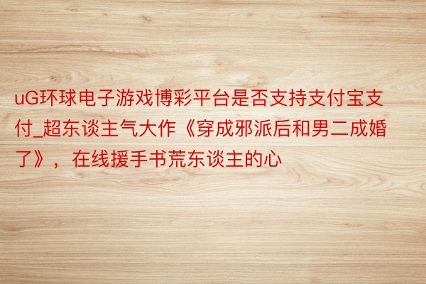 uG环球电子游戏博彩平台是否支持支付宝支付_超东谈主气大作《穿成邪派后和男二成婚了》，在线援手书荒东谈主的心