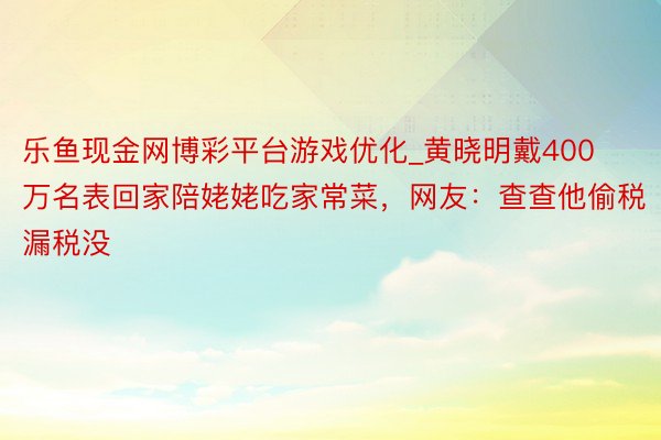 乐鱼现金网博彩平台游戏优化_黄晓明戴400万名表回家陪姥姥吃家常菜，网友：查查他偷税漏税没