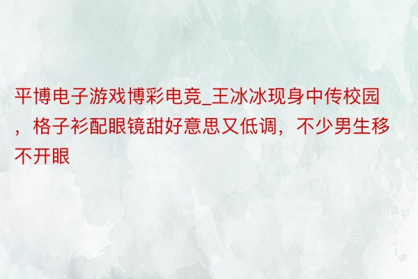 平博电子游戏博彩电竞_王冰冰现身中传校园，格子衫配眼镜甜好意思又低调，不少男生移不开眼