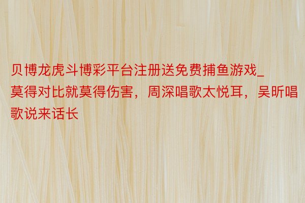 贝博龙虎斗博彩平台注册送免费捕鱼游戏_莫得对比就莫得伤害，周深唱歌太悦耳，吴昕唱歌说来话长