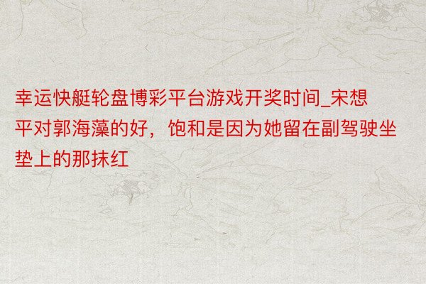 幸运快艇轮盘博彩平台游戏开奖时间_宋想平对郭海藻的好，饱和是因为她留在副驾驶坐垫上的那抹红
