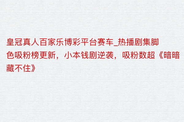 皇冠真人百家乐博彩平台赛车_热播剧集脚色吸粉榜更新，小本钱剧逆袭，吸粉数超《暗暗藏不住》