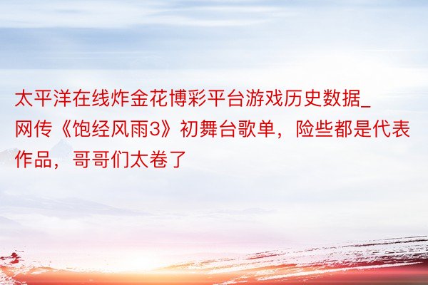 太平洋在线炸金花博彩平台游戏历史数据_网传《饱经风雨3》初舞台歌单，险些都是代表作品，哥哥们太卷了