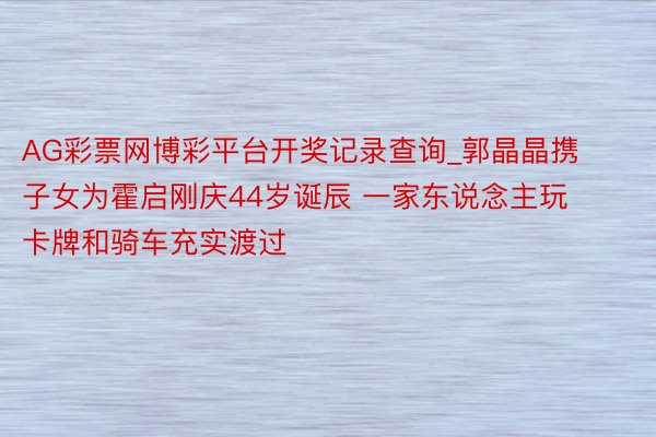 AG彩票网博彩平台开奖记录查询_郭晶晶携子女为霍启刚庆44岁诞辰 一家东说念主玩卡牌和骑车充实渡过