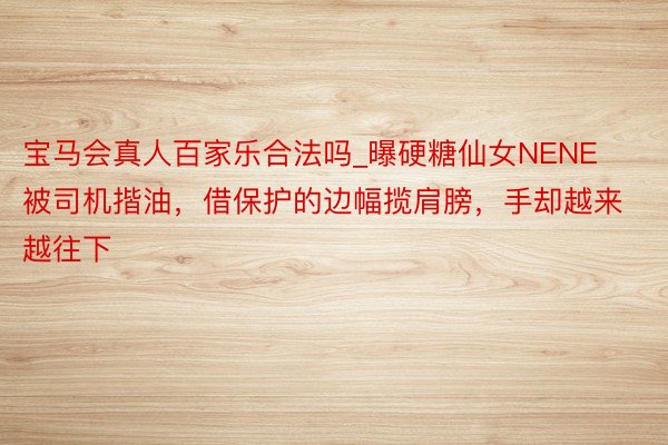 宝马会真人百家乐合法吗_曝硬糖仙女NENE被司机揩油，借保护的边幅揽肩膀，手却越来越往下
