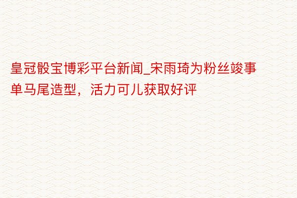 皇冠骰宝博彩平台新闻_宋雨琦为粉丝竣事单马尾造型，活力可儿获取好评