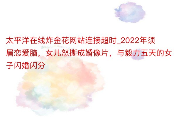 太平洋在线炸金花网站连接超时_2022年须眉恋爱脑，女儿怒撕成婚像片，与毅力五天的女子闪婚闪分