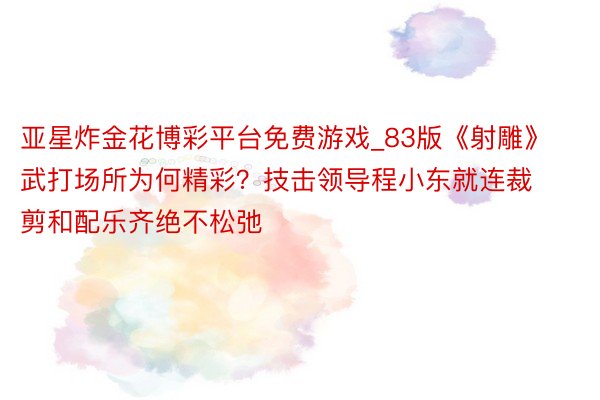 亚星炸金花博彩平台免费游戏_83版《射雕》武打场所为何精彩？技击领导程小东就连裁剪和配乐齐绝不松弛