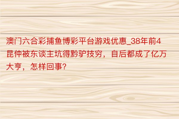澳门六合彩捕鱼博彩平台游戏优惠_38年前4昆仲被东谈主坑得黔驴技穷，自后都成了亿万大亨，怎样回事？