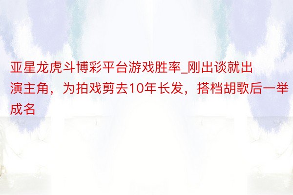 亚星龙虎斗博彩平台游戏胜率_刚出谈就出演主角，为拍戏剪去10年长发，搭档胡歌后一举成名