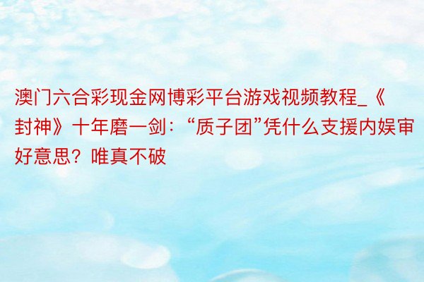 澳门六合彩现金网博彩平台游戏视频教程_《封神》十年磨一剑：“质子团”凭什么支援内娱审好意思？唯真不破