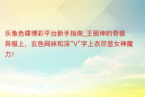乐鱼色碟博彩平台新手指南_王丽坤的奇装异服上，玄色网袜和深“V”字上衣尽显女神魔力！