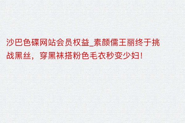 沙巴色碟网站会员权益_素颜儒王丽终于挑战黑丝，穿黑袜搭粉色毛衣秒变少妇！