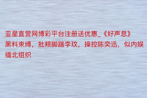 亚星直营网博彩平台注册送优惠_《好声息》黑料束缚，批颊脚踹李玟，操控陈奕迅，似内娱缅北组织
