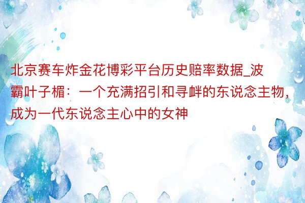 北京赛车炸金花博彩平台历史赔率数据_波霸叶子楣：一个充满招引和寻衅的东说念主物，成为一代东说念主心中的女神