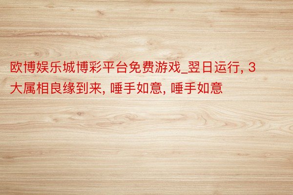 欧博娱乐城博彩平台免费游戏_翌日运行， 3大属相良缘到来， 唾手如意， 唾手如意