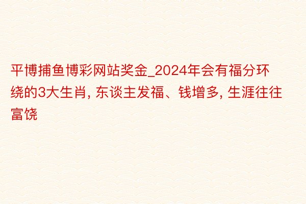 平博捕鱼博彩网站奖金_2024年会有福分环绕的3大生肖， 东谈主发福、钱增多， 生涯往往富饶
