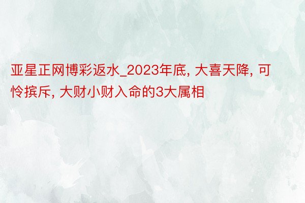 亚星正网博彩返水_2023年底， 大喜天降， 可怜摈斥， 大财小财入命的3大属相