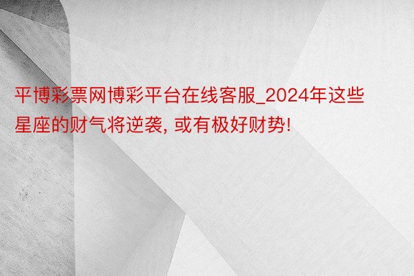 平博彩票网博彩平台在线客服_2024年这些星座的财气将逆袭， 或有极好财势!