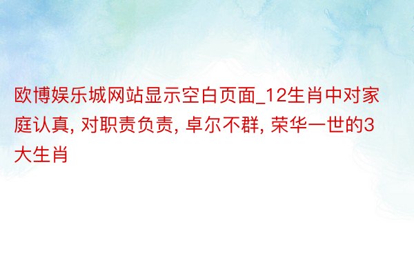 欧博娱乐城网站显示空白页面_12生肖中对家庭认真， 对职责负责， 卓尔不群， 荣华一世的3大生肖