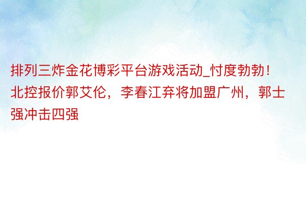 排列三炸金花博彩平台游戏活动_忖度勃勃！北控报价郭艾伦，李春江弃将加盟广州，郭士强冲击四强