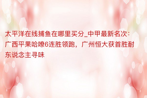 太平洋在线捕鱼在哪里买分_中甲最新名次：广西平果哈嘹6连胜领跑，广州恒大获首胜耐东说念主寻味