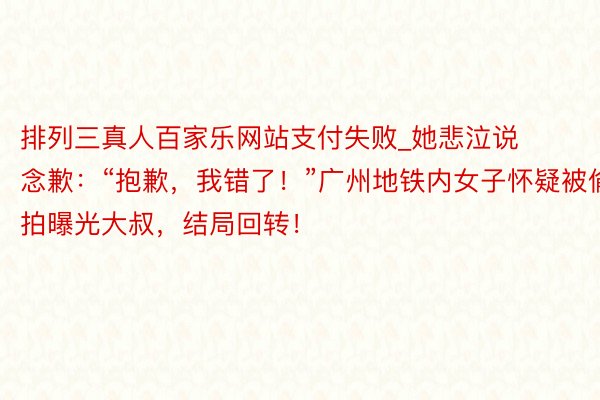 排列三真人百家乐网站支付失败_她悲泣说念歉：“抱歉，我错了！”广州地铁内女子怀疑被偷拍曝光大叔，结局回转！