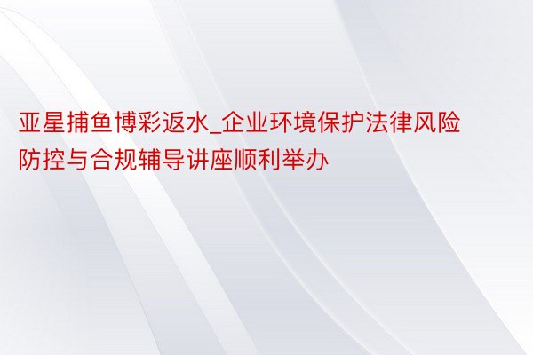 亚星捕鱼博彩返水_企业环境保护法律风险防控与合规辅导讲座顺利举办