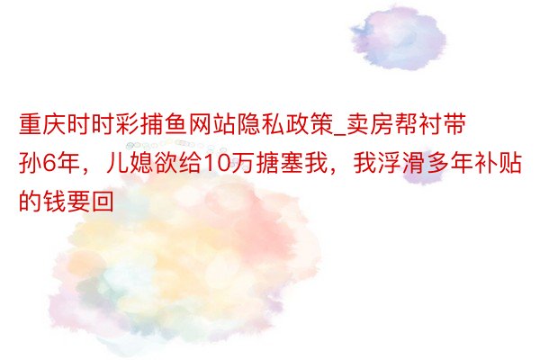 重庆时时彩捕鱼网站隐私政策_卖房帮衬带孙6年，儿媳欲给10万搪塞我，我浮滑多年补贴的钱要回