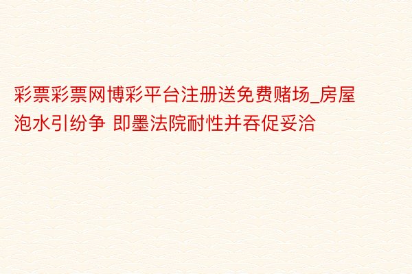 彩票彩票网博彩平台注册送免费赌场_房屋泡水引纷争 即墨法院耐性并吞促妥洽