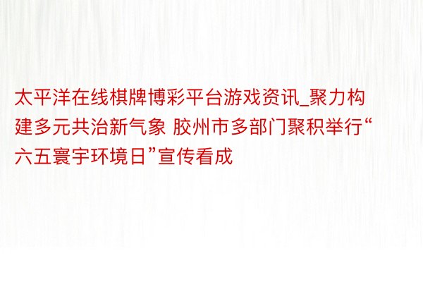 太平洋在线棋牌博彩平台游戏资讯_聚力构建多元共治新气象 胶州市多部门聚积举行“六五寰宇环境日”宣传看成