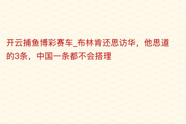 开云捕鱼博彩赛车_布林肯还思访华，他思道的3条，中国一条都不会搭理