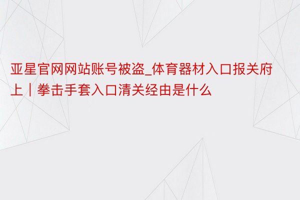 亚星官网网站账号被盗_体育器材入口报关府上｜拳击手套入口清关经由是什么