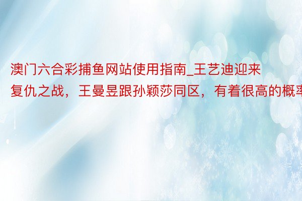 澳门六合彩捕鱼网站使用指南_王艺迪迎来复仇之战，王曼昱跟孙颖莎同区，有着很高的概率