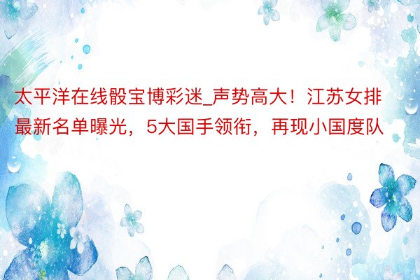 太平洋在线骰宝博彩迷_声势高大！江苏女排最新名单曝光，5大国手领衔，再现小国度队