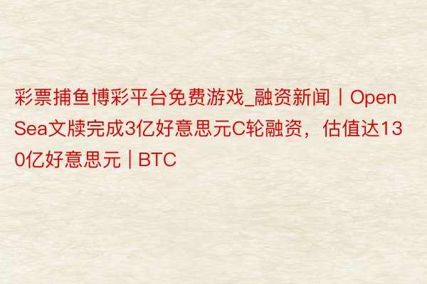彩票捕鱼博彩平台免费游戏_融资新闻丨OpenSea文牍完成3亿好意思元C轮融资，估值达130亿好意思元 | BTC