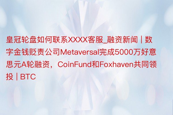 皇冠轮盘如何联系XXXX客服_融资新闻 | 数字金钱贬责公司Metaversal完成5000万好意思元A轮融资，CoinFund和Foxhaven共同领投 | BTC