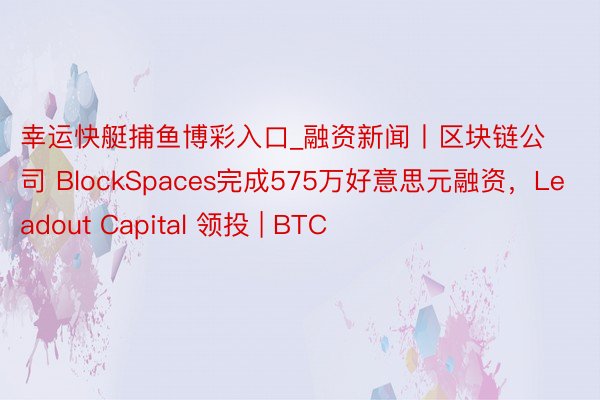 幸运快艇捕鱼博彩入口_融资新闻丨区块链公司 BlockSpaces完成575万好意思元融资，Leadout Capital 领投 | BTC