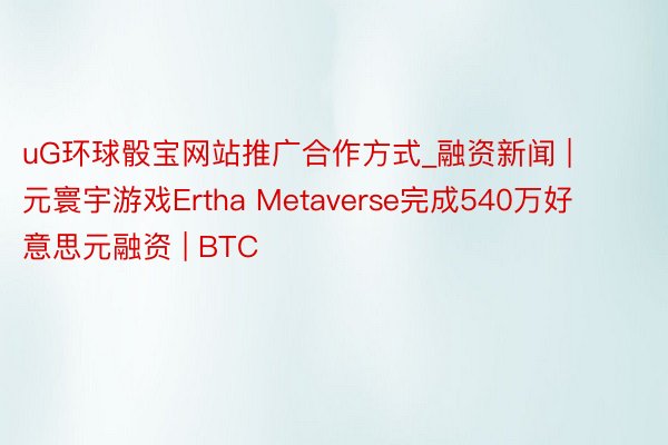 uG环球骰宝网站推广合作方式_融资新闻 | 元寰宇游戏Ertha Metaverse完成540万好意思元融资 | BTC