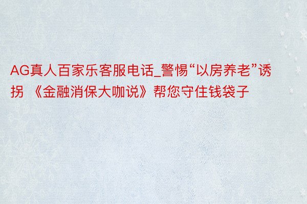 AG真人百家乐客服电话_警惕“以房养老”诱拐 《金融消保大咖说》帮您守住钱袋子