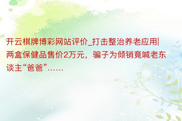 开云棋牌博彩网站评价_打击整治养老应用|两盒保健品售价2万元，骗子为倾销竟喊老东谈主“爸爸”……