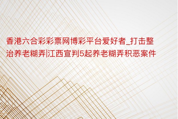 香港六合彩彩票网博彩平台爱好者_打击整治养老糊弄|江西宣判5起养老糊弄积恶案件