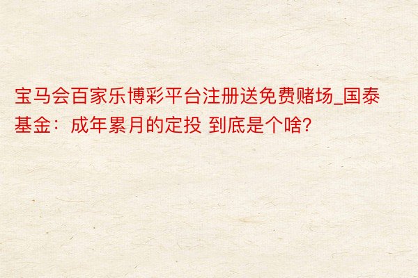 宝马会百家乐博彩平台注册送免费赌场_国泰基金：成年累月的定投 到底是个啥？