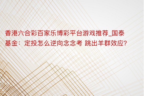 香港六合彩百家乐博彩平台游戏推荐_国泰基金：定投怎么逆向念念考 跳出羊群效应？