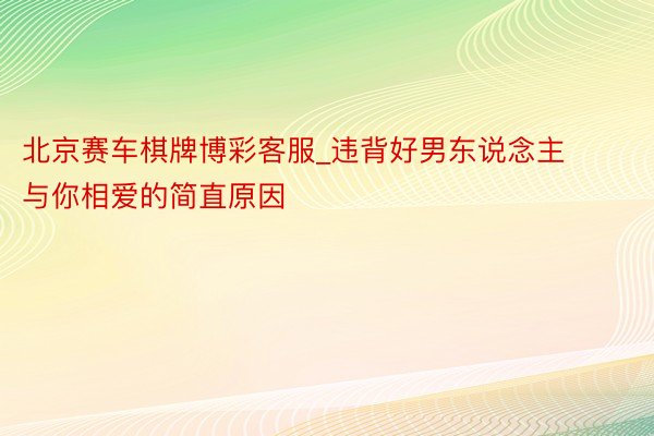 北京赛车棋牌博彩客服_违背好男东说念主与你相爱的简直原因