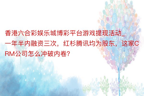 香港六合彩娱乐城博彩平台游戏提现活动_一年半内融资三次，红杉腾讯均为股东，这家CRM公司怎么冲破内卷？