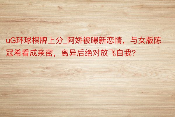 uG环球棋牌上分_阿娇被曝新恋情，与女版陈冠希看成亲密，离异后绝对放飞自我？