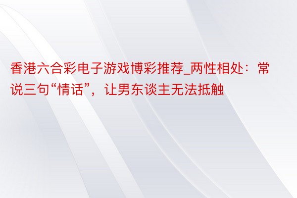 香港六合彩电子游戏博彩推荐_两性相处：常说三句“情话”，让男东谈主无法抵触